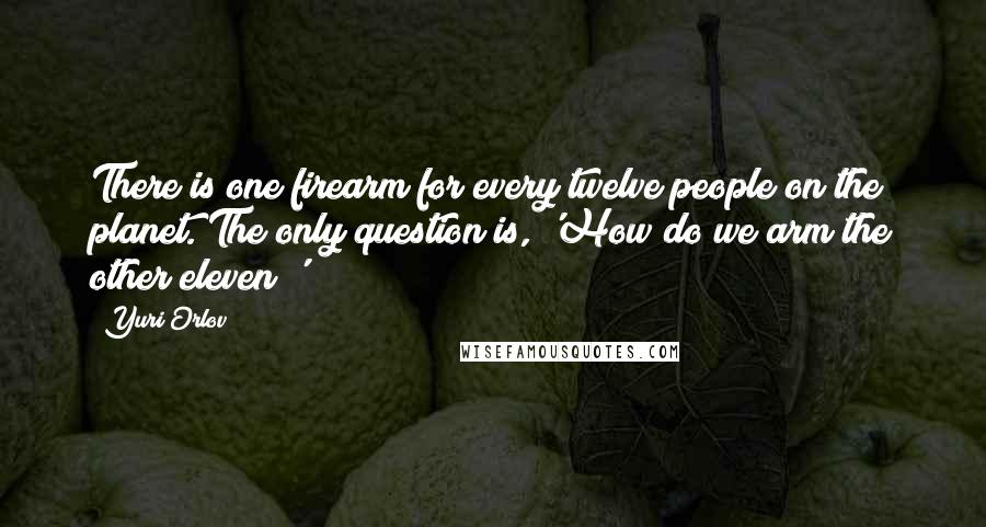 Yuri Orlov Quotes: There is one firearm for every twelve people on the planet. The only question is, 'How do we arm the other eleven?'