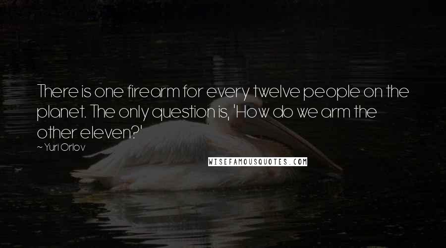 Yuri Orlov Quotes: There is one firearm for every twelve people on the planet. The only question is, 'How do we arm the other eleven?'