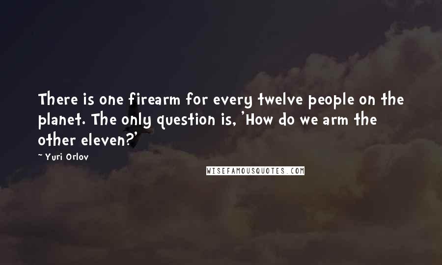 Yuri Orlov Quotes: There is one firearm for every twelve people on the planet. The only question is, 'How do we arm the other eleven?'