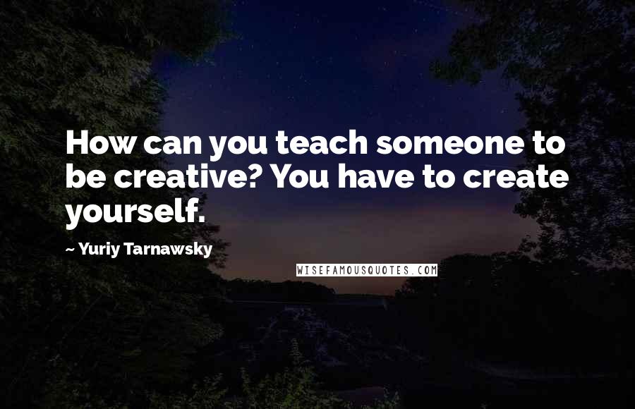 Yuriy Tarnawsky Quotes: How can you teach someone to be creative? You have to create yourself.