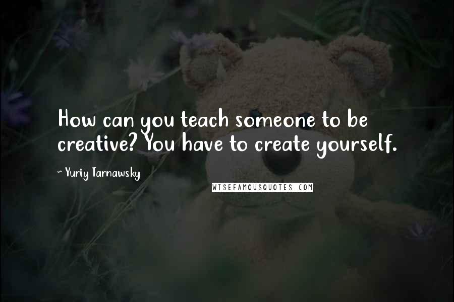 Yuriy Tarnawsky Quotes: How can you teach someone to be creative? You have to create yourself.