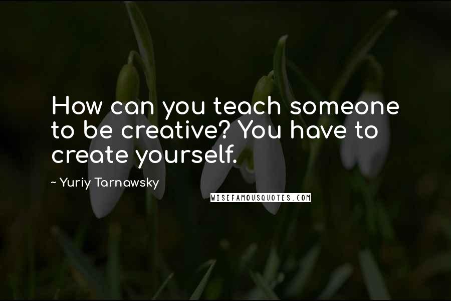 Yuriy Tarnawsky Quotes: How can you teach someone to be creative? You have to create yourself.