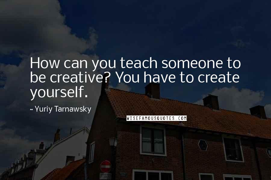 Yuriy Tarnawsky Quotes: How can you teach someone to be creative? You have to create yourself.