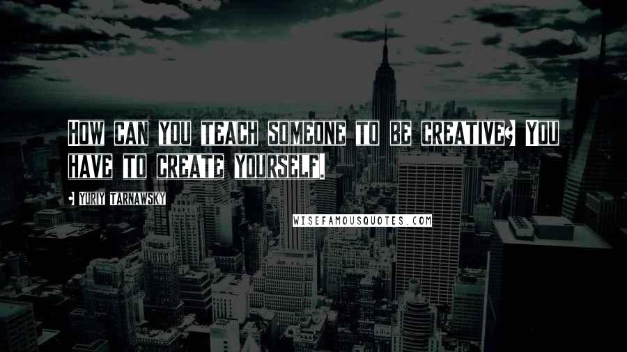 Yuriy Tarnawsky Quotes: How can you teach someone to be creative? You have to create yourself.