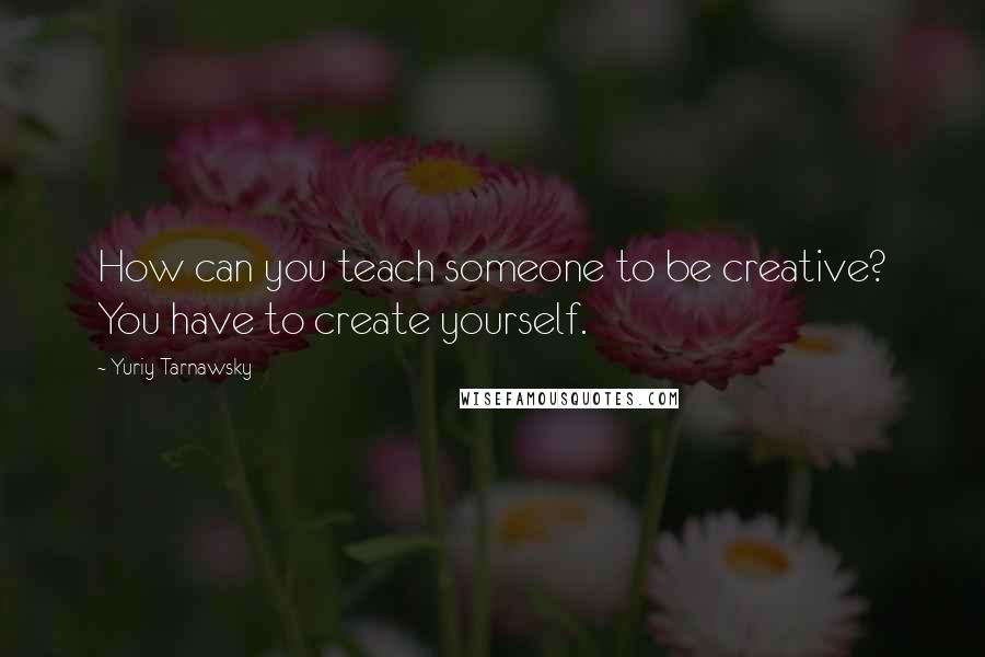 Yuriy Tarnawsky Quotes: How can you teach someone to be creative? You have to create yourself.