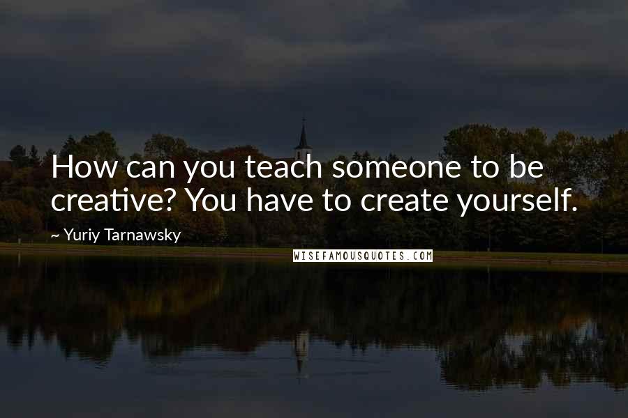 Yuriy Tarnawsky Quotes: How can you teach someone to be creative? You have to create yourself.