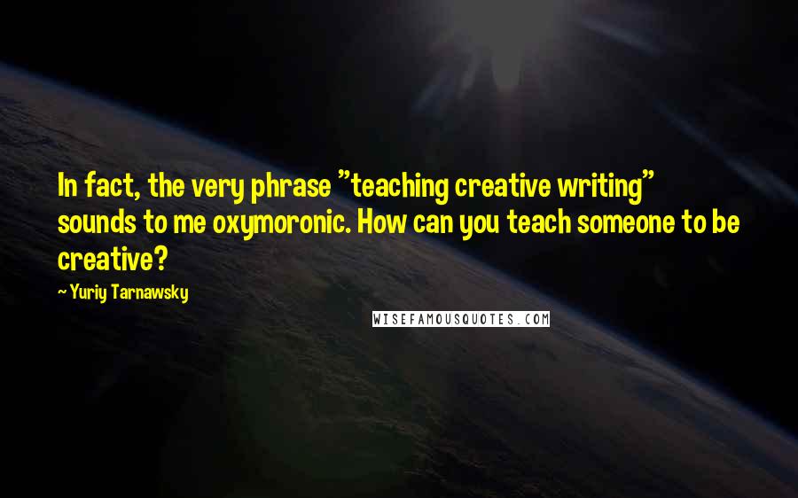 Yuriy Tarnawsky Quotes: In fact, the very phrase "teaching creative writing" sounds to me oxymoronic. How can you teach someone to be creative?