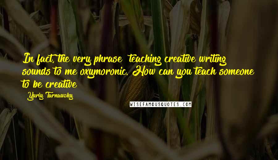 Yuriy Tarnawsky Quotes: In fact, the very phrase "teaching creative writing" sounds to me oxymoronic. How can you teach someone to be creative?