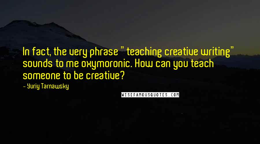 Yuriy Tarnawsky Quotes: In fact, the very phrase "teaching creative writing" sounds to me oxymoronic. How can you teach someone to be creative?