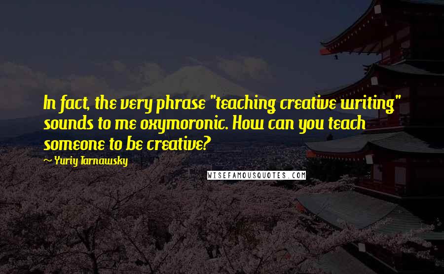 Yuriy Tarnawsky Quotes: In fact, the very phrase "teaching creative writing" sounds to me oxymoronic. How can you teach someone to be creative?