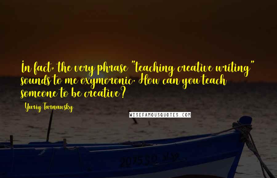 Yuriy Tarnawsky Quotes: In fact, the very phrase "teaching creative writing" sounds to me oxymoronic. How can you teach someone to be creative?