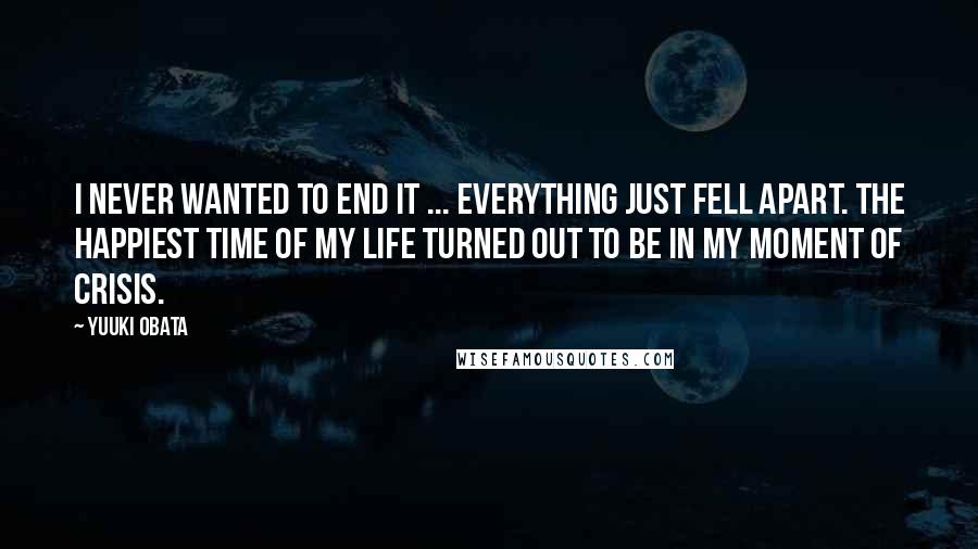 Yuuki Obata Quotes: I never wanted to end it ... Everything just fell apart. The happiest time of my life turned out to be in my moment of crisis.