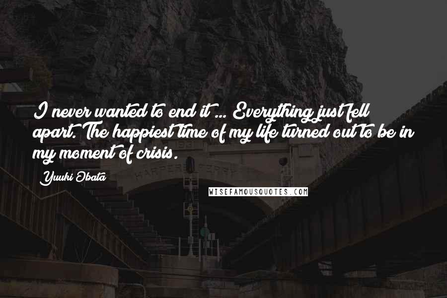 Yuuki Obata Quotes: I never wanted to end it ... Everything just fell apart. The happiest time of my life turned out to be in my moment of crisis.