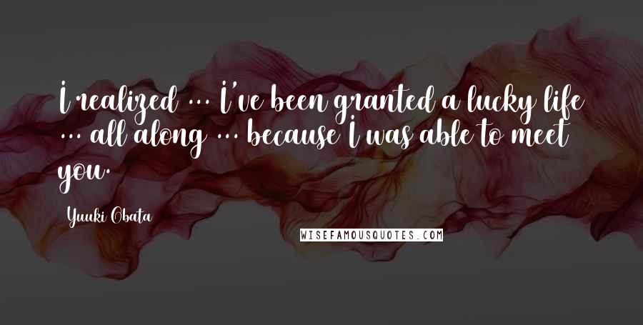 Yuuki Obata Quotes: I realized ... I've been granted a lucky life ... all along ... because I was able to meet you.