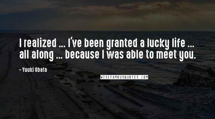 Yuuki Obata Quotes: I realized ... I've been granted a lucky life ... all along ... because I was able to meet you.