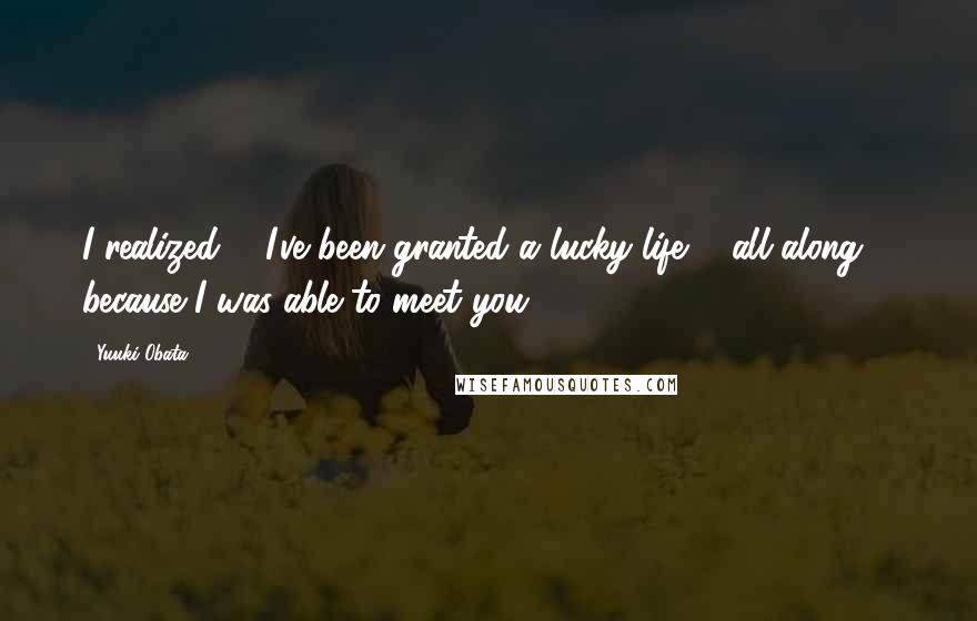 Yuuki Obata Quotes: I realized ... I've been granted a lucky life ... all along ... because I was able to meet you.