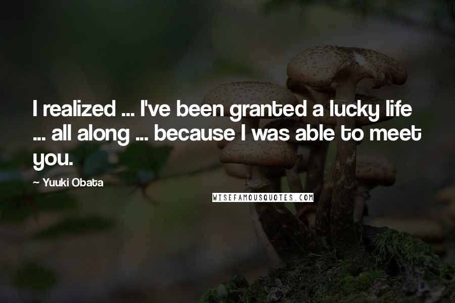 Yuuki Obata Quotes: I realized ... I've been granted a lucky life ... all along ... because I was able to meet you.