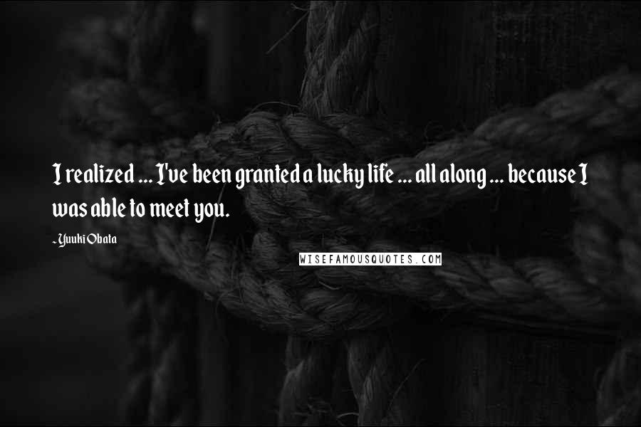 Yuuki Obata Quotes: I realized ... I've been granted a lucky life ... all along ... because I was able to meet you.