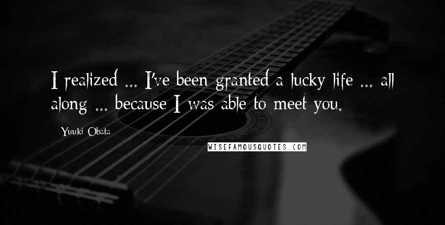 Yuuki Obata Quotes: I realized ... I've been granted a lucky life ... all along ... because I was able to meet you.