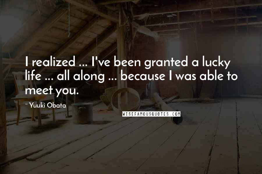 Yuuki Obata Quotes: I realized ... I've been granted a lucky life ... all along ... because I was able to meet you.
