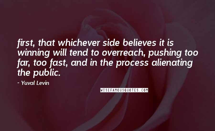 Yuval Levin Quotes: first, that whichever side believes it is winning will tend to overreach, pushing too far, too fast, and in the process alienating the public.