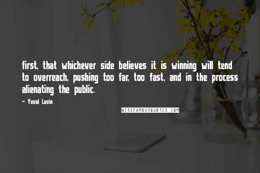 Yuval Levin Quotes: first, that whichever side believes it is winning will tend to overreach, pushing too far, too fast, and in the process alienating the public.