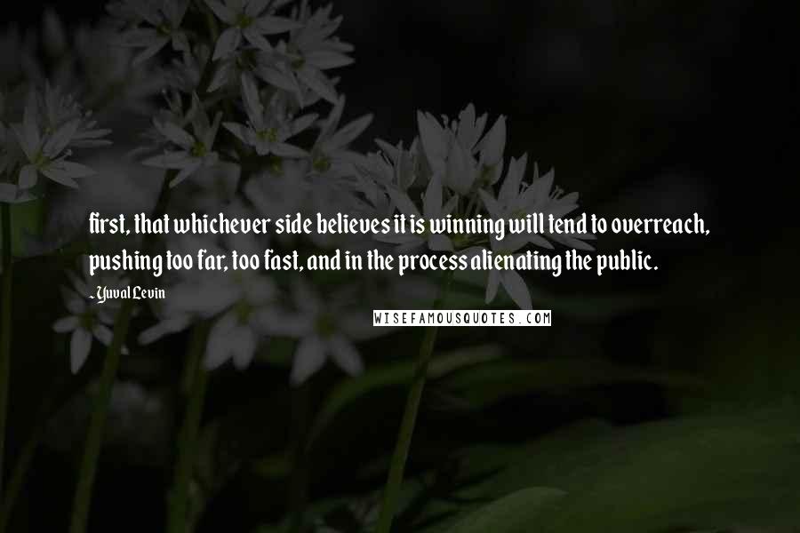 Yuval Levin Quotes: first, that whichever side believes it is winning will tend to overreach, pushing too far, too fast, and in the process alienating the public.