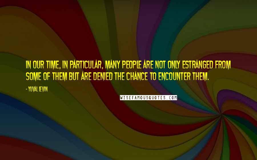 Yuval Levin Quotes: In our time, in particular, many people are not only estranged from some of them but are denied the chance to encounter them.