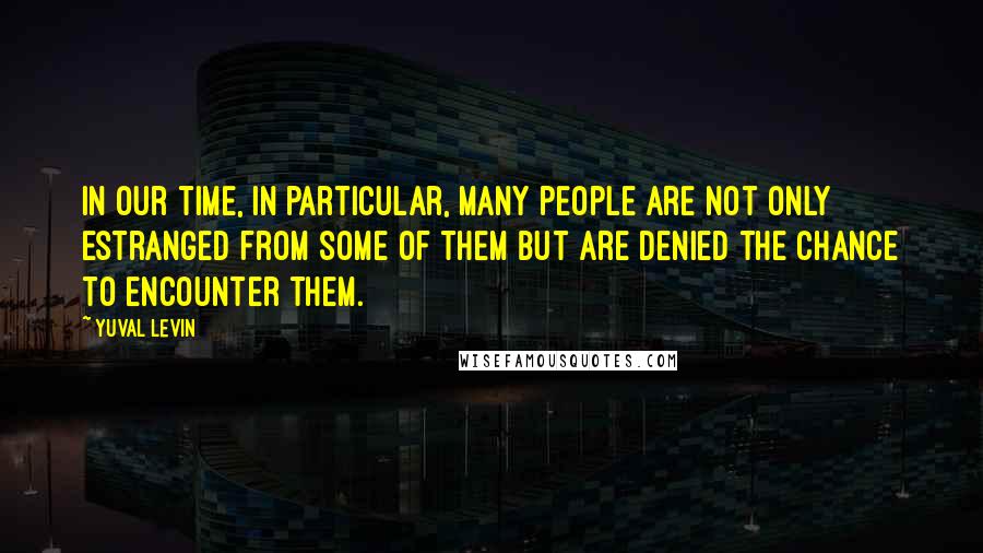 Yuval Levin Quotes: In our time, in particular, many people are not only estranged from some of them but are denied the chance to encounter them.