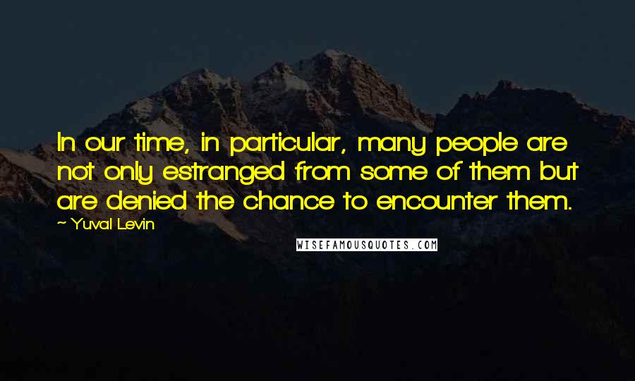 Yuval Levin Quotes: In our time, in particular, many people are not only estranged from some of them but are denied the chance to encounter them.