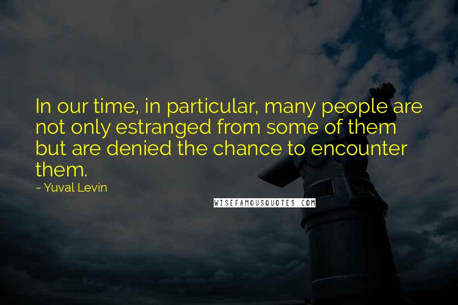 Yuval Levin Quotes: In our time, in particular, many people are not only estranged from some of them but are denied the chance to encounter them.