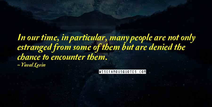 Yuval Levin Quotes: In our time, in particular, many people are not only estranged from some of them but are denied the chance to encounter them.