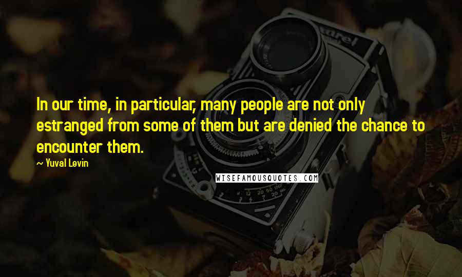 Yuval Levin Quotes: In our time, in particular, many people are not only estranged from some of them but are denied the chance to encounter them.