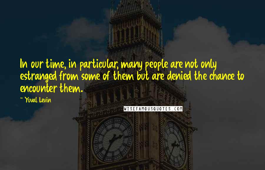 Yuval Levin Quotes: In our time, in particular, many people are not only estranged from some of them but are denied the chance to encounter them.