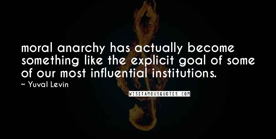 Yuval Levin Quotes: moral anarchy has actually become something like the explicit goal of some of our most influential institutions.