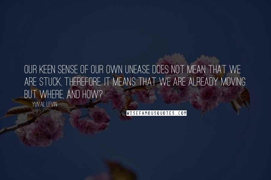 Yuval Levin Quotes: Our keen sense of our own unease does not mean that we are stuck, therefore. It means that we are already moving. But where, and how?