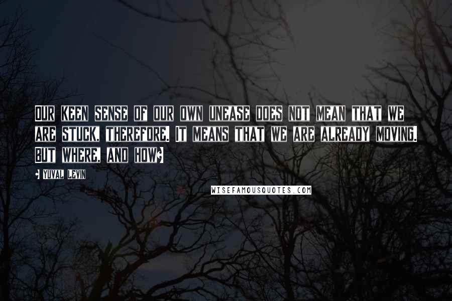 Yuval Levin Quotes: Our keen sense of our own unease does not mean that we are stuck, therefore. It means that we are already moving. But where, and how?