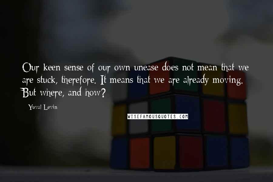 Yuval Levin Quotes: Our keen sense of our own unease does not mean that we are stuck, therefore. It means that we are already moving. But where, and how?