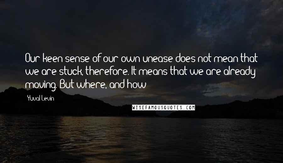 Yuval Levin Quotes: Our keen sense of our own unease does not mean that we are stuck, therefore. It means that we are already moving. But where, and how?