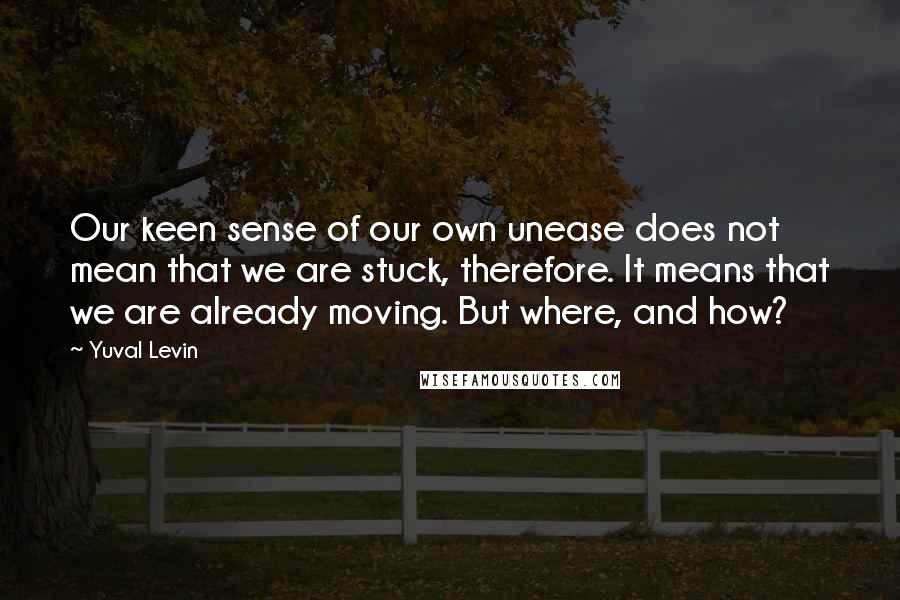 Yuval Levin Quotes: Our keen sense of our own unease does not mean that we are stuck, therefore. It means that we are already moving. But where, and how?