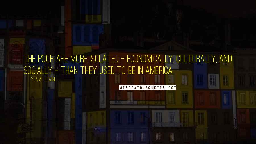 Yuval Levin Quotes: The poor are more isolated - economically, culturally, and socially - than they used to be in America.