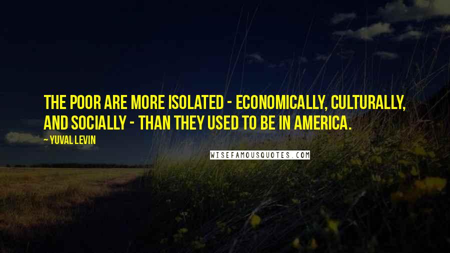 Yuval Levin Quotes: The poor are more isolated - economically, culturally, and socially - than they used to be in America.