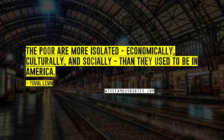 Yuval Levin Quotes: The poor are more isolated - economically, culturally, and socially - than they used to be in America.