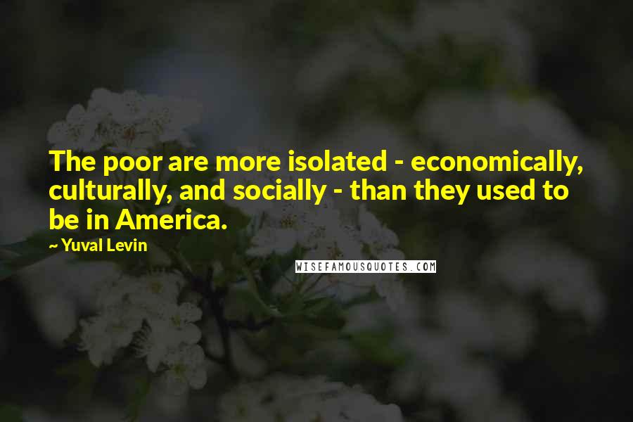 Yuval Levin Quotes: The poor are more isolated - economically, culturally, and socially - than they used to be in America.