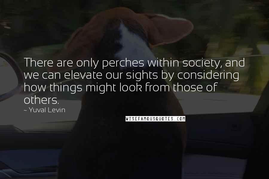 Yuval Levin Quotes: There are only perches within society, and we can elevate our sights by considering how things might look from those of others.