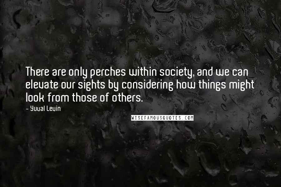 Yuval Levin Quotes: There are only perches within society, and we can elevate our sights by considering how things might look from those of others.