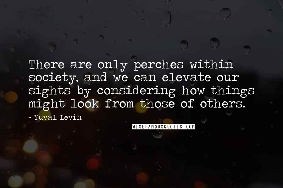 Yuval Levin Quotes: There are only perches within society, and we can elevate our sights by considering how things might look from those of others.