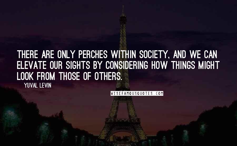 Yuval Levin Quotes: There are only perches within society, and we can elevate our sights by considering how things might look from those of others.