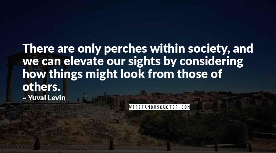 Yuval Levin Quotes: There are only perches within society, and we can elevate our sights by considering how things might look from those of others.