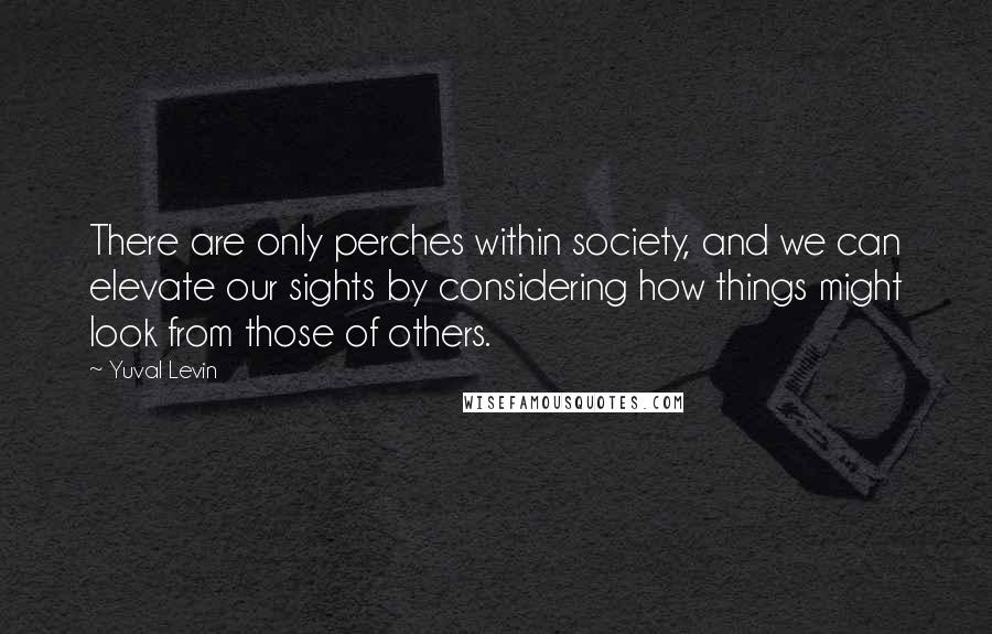 Yuval Levin Quotes: There are only perches within society, and we can elevate our sights by considering how things might look from those of others.